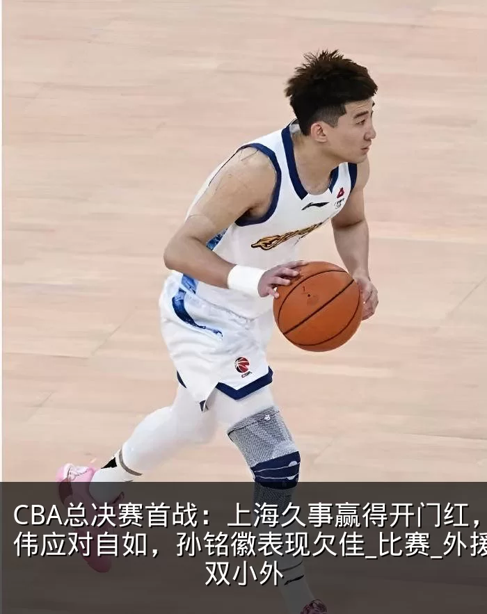 CBA总决赛首战：上海久事赢得开门红，卢伟应对自如，孙铭徽表现欠佳_比赛_外援_双小外
