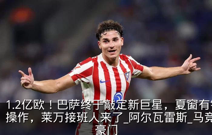 1.2亿欧！巴萨终于敲定新巨星，夏窗有钱操作，莱万接班人来了_阿尔瓦雷斯_马竞_豪门