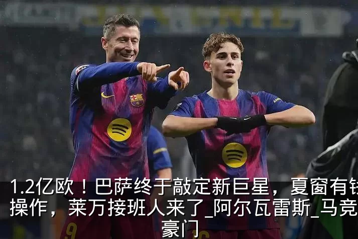 1.2亿欧！巴萨终于敲定新巨星，夏窗有钱操作，莱万接班人来了_阿尔瓦雷斯_马竞_豪门